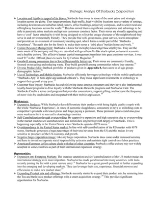 Strategic Analysis Of Starbucks Corporation
 Location and Aesthetic appeal of its Stores: Starbucks has stores in some of the most prime and strategic
location across the globe. They target premium, high-traffic, high-visibility locations near a variety of settings,
including downtown and suburban retail centers, office buildings, university campuses, and in select rural and
off-highway locations across the world.10
This has earned them a significant competence and advantage to be
able to penetrate prime markets and tap into customers convince factor. Their stores are visually appealing and
have a ‘cool’ factor attached to it with being designed to reflect the unique character of the neighborhood they
serve in and environmentally friendly. They provide free wifi, great music, great service, warm atmosphere
and provide an environment of community meeting spot, which forms a wider part of the ‘Starbucks
Experience’. The main aim for the firm is to make their stores a ‘third place’ besides home and work.11
 Human Resource Management: Starbucks is know for its highly knowledge base employees. They are the
main assets of the company and they are provided with great benefits like stock option, retirement accounts
and a healthy culture. This effective human capital management translates into great customer services. It was
rated 91st
in the 100 best places to work for by Fortune Magazine.12
 Goodwill among consumers due to Social Responsibly Initiatives: Their stores are community friendly,
focused on recycling and reducing waste. They build goodwill among communities where they operate.13
 Diverse Product Mix: Starbuck portfolio of products given in Appendix 8, that caters to all age groups
demographic factors.14
 Use of Technology and Mobile Outlets: Starbucks efficiently leverages technology with its mobile application
“Starbucks App’ in both apple and android software’s. They make significant investments in technology to
support their growth every year.
15
 Customer base loyalty: Starbucks has cult following status among consumers and they have also implemented
loyalty-based programs to drive loyalty with the Starbucks Rewards programs and Starbucks Card. The
Starbucks Card is a value card program that provides convenience, support gifting, and increase the frequency
of store visits by cardholders and integrated with their mobile application.
16
Weaknesses:
 Expensive Products: While Starbucks does differentiate their products with being highly quality couple with
the whole ‘Starbucks Experience’, in times of economic sluggishness, consumers to have so switching costs to
competitor’s products with lower prices and forgo paying a premium. These premium prices could also pose
some weakness for it to succeed in developing countries.
 Self-Cannibalization through overcrowding: By aggressive expansion and high saturation due to overcrowding
in the market leads to self cannibalization and diminishes long term growth targets of Starbucks. This is
happening especially in the United States where Starbucks operates 8078 stores.17
 Overdependence in the United States market: In line with self-cannibalization of the US market with 8078
stores, Starbucks generates a huge percentage of their total revenue from the US and this makes it very
sensitive to prospects of the US economy and growth.
 Negative large corporation image: Like any large corporation, Starbucks does come under increased scrutiny
and have to invest in corporate social responsibility activates and maintain tight control over labor practices.
 American/European coffee culture clash with that of other countries: Starbucks coffee culture may not widely
accepted in some countries as part of their international expansion strategy.
Opportunities:
 Expansion into Emerging Markets: The increase saturation and self-cannibalization of the US market makes its
international strategy even more important. Starbucks has made good inroad into many countries, with India
recently joining the list with a joint venture entry.18
Starbucks has a great growth potential in further expanding
into the emerging and developing markets. They can leverage their size, experience, financial prowess and
efficiencies to make new market share.
19
 Expanding Product mix and offerings: Starbucks recently started to expand their product mix by venturing into
the Tea and fresh juice product offerings with a smart acquisition strategy.20
This provides significant
opportunities for Starbucks.
 