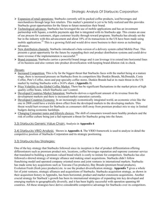 Strategic Analysis Of Starbucks Corporation
 Expansion of retail operations: Starbucks currently sell its packed coffee products, iced beverages and
merchandizes through large box retailers. This market’s potential is yet to be fully realized and this provides
Starbucks great opportunities for the future to future monetizes their brand.
 Technological advances: Starbucks has leveraged the use of mobile applications and has an investment
partnership with Square, a mobile payments app that is integrated with its Starbucks app. This creates an ease
of use process for customers, aligns customer loyalty through reward programs. Starbucks has already set the
bar in the industry with this advancement and about 10% of its transactions in the US have been made using
mobile applications.21
This is a growing field and would drive more business to their stores as technology
advances.
 New distribution channels: Starbucks introduced a beta version of a delivery system called Mobile Pour. This
presents a great opportunity for the future by expanding their end product distribution systems and could drive
more revenue if the implementation is successful.22
 Brand extension: Starbucks carries a powerful brand image and it can leverage it to extend into horizontal lines
of its business and also venture into product diversification with keeping brand dilution risk in check.
Threats:
 Increased Competition: This is by far the biggest threat that Starbucks faces with the market being at a mature
stage, there is increased pressure on Starbucks from its competitors like Dunkin Brands, McDonalds, Costa
Coffee, Pete’s Coffee, mom and pop specialty coffee stores. Dunkin Brands had at its main threat in the US
market by trailing Starbucks with a 24.6% share. (Appendix 1)
 Price Volatility in the Global Coffee Market: There has be significant fluctuations in the market prices of high
quality coffee beans, which Starbucks can’t control.
 Developed Countries Market Saturation: Starbucks derives a significant amount of its revenue from the
development markets and there is increased market saturation currently.
 Developed Countries Economy: In an increasingly economically integrated world, an economic crisis like the
one in 2008 could have a trickle down effect from the developed markets to the developing markets. This
threat would hurt revenues for Starbucks as consumers shift away from premium product mix to stay in limited
budgets during economic hardships.
 Changing Consumer tastes and lifestyle choices: The shift of consumers toward more healthy products and the
risk of coffee culture being just a fad represent a threat for Starbucks going into the future.
3.3) Starbucks Generic Value Chain: Analysis in Appendix 6
3.4) Starbucks VRIO Analysis: Shown in Appendix 4. The VRIO framework is used to analyze in detail the
competitive position of Starbucks Corporation and its strategic positioning.
3.3) Starbucks Key Strategies:
One of the key strategy that Starbucks followed since its inception is that of product differentiation offering
differentiators such as premium product mix, locations, coffee beverages reputation and supreme customer service
that translated to building a premium valued brand which is costly to imitate for competitors. Starbucks has also
followed a shrewd strategy of strategic alliance and making smart acquisitions. Starbucks didn’t follow
franchising model and operated company oriented stores and joint ventures in international markets. Starbucks
has made some key acquisitions such as Teavana (Tea products), Bay Breads (premium bread products),
Evolution Fresh (fresh juice products) etc. to use the product diversification strategy. Appendix 7 gives a whole
list of joint ventures, strategic alliances and acquisitions of Starbucks. Starbucks acquisition strategy, as shown in
their acquisition history in Appendix, has been horizontal, product and market extensions acquisitions. Another
crucial strategy for Starbuck’s growth has been its international strategies of expanding into key developed and
emerging markets to geographically diversify, and it has been highly successful with operation spanning 60
countries. All these strategies have derive considerable competitive advantage for Starbucks over its competitors.
 