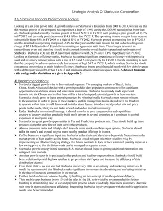 Strategic Analysis Of Starbucks Corporation
3.6) Starbucks Financial Performance Analysis:
Looking at a six year period ratio & growth analysis of Starbucks’s financials from 2008 to 2013, we can see that
the revenue growth of the company has experience a drop of -5.9% during the 2008/09 recession but from then
on, Starbucks posted a healthy revenue growth of from FY2010 to FY2013 with posting a great growth of 13.7%
in FY2012 and currently posted revenues $14.9 billion for FY2013. The operating income margins have increase
substantially from 4.9% in FY2008 to a high of 15% in FY2012. Starbucks posted an operating loss in FY2013
and this resulted in a operating margin of -2.2% for that year and the main reason for that is due to a litigation
charge of $2.8 billion to Kraft Foods for terminating an agreement with them. This charges is treated as
extraordinary event and therefore should be discounted from the overall healthy operational performance of
Starbucks. Starbucks ROE and ROA have been impressive with 29.2% and 17.8% respectively for FY2012.
Looking at Starbucks efficiency ratios, Starbucks has gained significant operational efficiency with impressive
asset and inventory turnover ratios with a low of 1.51 and 5.4 respectively for FY2013. But its interesting to note
that the company’s cash conversion cycle has increase to high 54.7 in FY2013, which is where Starbucks should
concentrate on to reduce to attain higher efficiency. Starbucks boasts good financial health with low debt/leverage
with a debt/equity ratio of 0.29 for FY2013 and maintains decent current and quick ratios. A detailed financial
ratio and growth calculations are given in Appendix 5.
4) Recommendations:
 Starbucks biggest growth is in its International segment. The emerging markets of Brazil, India,
China, South Africa and Mexico with a growing middle-class population continue to offer significant
opportunities to add new stores and serve more customers. Starbucks has already made significant
inroads into the Chinese market but there still is a lot of untapped potential growth in these markets.
Starbucks should grow in these emerging markets by winning locally Starbucks must remain relevant
to the customer in order to grow in these markets, and its management teams should have the freedom
to operate within their overall framework to tailor store format, introduce local product mix and price
points to the needs, lifestyles and tastes of each individual market/community.
 Under Starbucks international strategy, it should transfer its core competencies and capabilities
country to country and then gradually build profit drivers in several countries as it continues its global
expansion in an organic way.
 Starbucks has great growth opportunities in Tea and Fresh Juice products mix. They should build up these
products along the same line of their core coffee products.
 Also as consumer tastes and lifestyle shift towards more snacks and beverages options, Starbucks should
tailor its menu’s and expand to give more healthy product offerings in its mix.
 Coffee beans are a significant input into Starbucks value chain and there have been wide fluctuations in the
market prices of high quality coffee beans. Starbucks could mitigate this price volatility risky by
implementing an effective hedging strategy like future contracts to lock in their estimated quantity inputs at a
low swing price so that the future costs can be managed to a greater extent.
 Starbucks growth strategy in the saturated U.S. market should focus on getting additional penetration into
untapped rural markets.
 Another growth sector is its packaged coffee packets and iced beverage products. Starbucks should build
better relationships with big box retailers to get premium shelf space and increase the efficiency of this
distribution channel.
 From their 10-K’s, we can see that Starbucks invest very little in advertising and marketing initiatives. It
would be recommended that Starbucks make significant investments in advertising and marketing initiatives
in the face of increased competition in the market.
 Further build and retain customer loyalty, by building on beta concept of on-the-go home delivery.
 Their mobile apps business drove 10% of the sales in the US, so it would be recommended for further
building to stream lining ease of use and payment process which would help drive more customers, decrease
wait time in stores and increase efficiency. Integrating Starbucks loyalty program with the mobile application
would also be recommended.
 