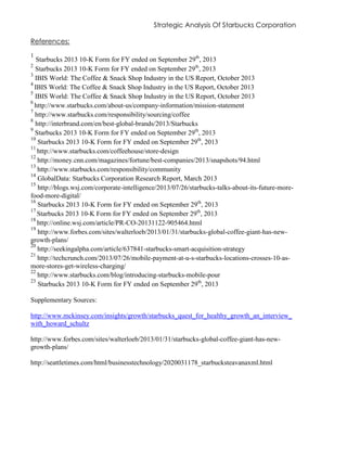 Strategic Analysis Of Starbucks Corporation
References:
1
Starbucks 2013 10-K Form for FY ended on September 29th
, 2013
2
Starbucks 2013 10-K Form for FY ended on September 29th
, 2013
3
IBIS World: The Coffee & Snack Shop Industry in the US Report, October 2013
4
IBIS World: The Coffee & Snack Shop Industry in the US Report, October 2013
5
IBIS World: The Coffee & Snack Shop Industry in the US Report, October 2013
6
http://www.starbucks.com/about-us/company-information/mission-statement
7
http://www.starbucks.com/responsibility/sourcing/coffee
8
http://interbrand.com/en/best-global-brands/2013/Starbucks
9
Starbucks 2013 10-K Form for FY ended on September 29th
, 2013
10
Starbucks 2013 10-K Form for FY ended on September 29th
, 2013
11
http://www.starbucks.com/coffeehouse/store-design
12
http://money.cnn.com/magazines/fortune/best-companies/2013/snapshots/94.html
13
http://www.starbucks.com/responsibility/community
14
GlobalData: Starbucks Corporation Research Report, March 2013
15
http://blogs.wsj.com/corporate-intelligence/2013/07/26/starbucks-talks-about-its-future-more-
food-more-digital/
16
Starbucks 2013 10-K Form for FY ended on September 29th
, 2013
17
Starbucks 2013 10-K Form for FY ended on September 29th
, 2013
18
http://online.wsj.com/article/PR-CO-20131122-905464.html
19
http://www.forbes.com/sites/walterloeb/2013/01/31/starbucks-global-coffee-giant-has-new-
growth-plans/
20
http://seekingalpha.com/article/637841-starbucks-smart-acquisition-strategy
21
http://techcrunch.com/2013/07/26/mobile-payment-at-u-s-starbucks-locations-crosses-10-as-
more-stores-get-wireless-charging/
22
http://www.starbucks.com/blog/introducing-starbucks-mobile-pour
23
Starbucks 2013 10-K Form for FY ended on September 29th
, 2013
Supplementary Sources:
http://www.mckinsey.com/insights/growth/starbucks_quest_for_healthy_growth_an_interview_
with_howard_schultz
http://www.forbes.com/sites/walterloeb/2013/01/31/starbucks-global-coffee-giant-has-new-
growth-plans/
http://seattletimes.com/html/businesstechnology/2020031178_starbucksteavanaxml.html
 