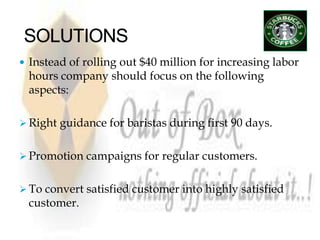  Instead of rolling out $40 million for increasing labor
 hours company should focus on the following
 aspects:

 Right guidance for baristas during first 90 days.


 Promotion campaigns for regular customers.


 To convert satisfied customer into highly satisfied
 customer.
 