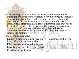  Concluding, we would like to add that an investment in
  adding more labor to stores might help the company increase
  some of its satisfaction levels and maybe even get a good
  return out of it, but from the data available in the case it
  appears that Starbucks has a lot of other problems that needs
  to tackle. They need to re‐evaluate their value proposition,
  examine how their expansion strategy has led to the
  deterioration of their brand image and find new ways to
  satisfy the customer
Few Recommendations
 Launch a program to improve staff’s friendliness and offer a
  free coffee after certain visits
 Pilot projects in selected locations
 Loyalty program like Loyalty card
 CRM based application
 