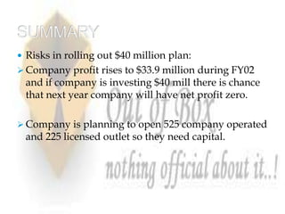 Risks in rolling out $40 million plan:
 Company profit rises to $33.9 million during FY02
 and if company is investing $40 mill there is chance
 that next year company will have net profit zero.

 Company is planning to open 525 company operated
 and 225 licensed outlet so they need capital.
 