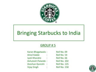 Bringing Starbucks to India
               GROUP # 5
    Karan Bhagatwala   :   Roll No. 09
    Amol Kakde         :   Roll No. 54
    Jyoti Khandre      :   Roll No. 66
    Ashutosh Palande   :   Roll No. 102
    Zeeshan Qureshi    :   Roll No. 125
    Vijay Singh        :   Roll No. 158
 