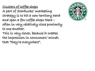 Clusters of coffee shops
A part of Starbucks’ marketing
strategy is to hit a new territory hard
and open a few coffee shops there –
often in very relatively close proximity
to one another.
This is very clever, because it creates
the impression in consumers’ minds
that “they’re everywhere”.
 
