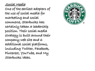 Social Media
One of the earliest adopters of
the use of social media for
marketing and social
commerce, Starbucks has
certainly taken a leadership
position. Their social media
strategy is built around their
company web site and 6
additional social platforms,
including Twitter, Facebook,
Pinterest, YouTube, and My
Starbucks Ideas.
 