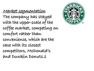 Market segmentation
The company has stayed
with the upper-scale of the
coffee market, competing on
comfort rather than
convenience, which are the
case with its closest
competitors, McDonald’s
and Dunkin Donuts.1
 