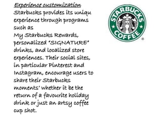 Experience customization
Starbucks provides its unique
experience through programs
such as
My Starbucks Rewards,
personalized “SIGNATURE”
drinks, and localized store
experiences. Their social sites,
in particular Pinterest and
Instagram, encourage users to
share their Starbucks
moments’ whether it be the
return of a favourite holiday
drink or just an artsy coffee
cup shot.
 