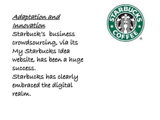 Adaptation and
Innovation
Starbuck’s business
crowdsourcing, via its
My Starbucks Idea
website, has been a huge
success.
Starbucks has clearly
embraced the digital
realm.
 