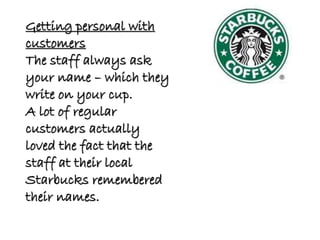 Getting personal with
customers
The staff always ask
your name – which they
write on your cup.
A lot of regular
customers actually
loved the fact that the
staff at their local
Starbucks remembered
their names.
 