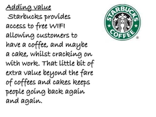 Adding value
Starbucks provides
access to free WIFI
allowing customers to
have a coffee, and maybe
a cake, whilst cracking on
with work. That little bit of
extra value beyond the fare
of coffees and cakes keeps
people going back again
and again.
 