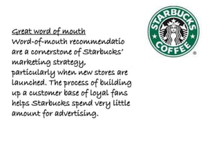 Great word of mouth
Word-of-mouth recommendations
are a cornerstone of Starbucks’
marketing strategy,
particularly when new stores are
launched. The process of building
up a customer base of loyal fans
helps Starbucks spend very little
amount for advertising.
 
