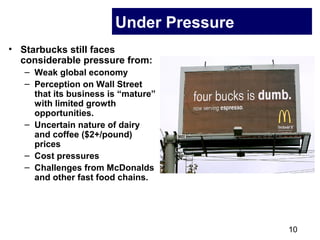 10
Under Pressure
• Starbucks still faces
considerable pressure from:
– Weak global economy
– Perception on Wall Street
that its business is “mature”
with limited growth
opportunities.
– Uncertain nature of dairy
and coffee ($2+/pound)
prices
– Cost pressures
– Challenges from McDonalds
and other fast food chains.
 
