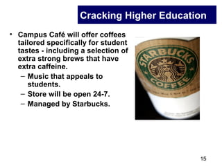 15
Cracking Higher Education
• Campus Café will offer coffees
tailored specifically for student
tastes - including a selection of
extra strong brews that have
extra caffeine.
– Music that appeals to
students.
– Store will be open 24-7.
– Managed by Starbucks.
 