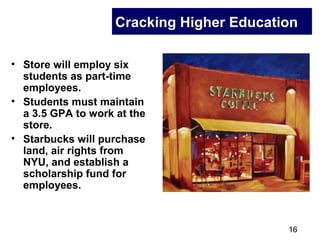 16
Cracking Higher Education
• Store will employ six
students as part-time
employees.
• Students must maintain
a 3.5 GPA to work at the
store.
• Starbucks will purchase
land, air rights from
NYU, and establish a
scholarship fund for
employees.
 