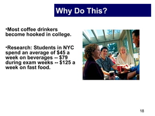 18
Why Do This?
•Most coffee drinkers
become hooked in college.
•Research: Students in NYC
spend an average of $45 a
week on beverages -- $79
during exam weeks -- $125 a
week on fast food.
 