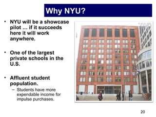 20
Why NYU?
• NYU will be a showcase
pilot … if it succeeds
here it will work
anywhere.
• One of the largest
private schools in the
U.S.
• Affluent student
population.
– Students have more
expendable income for
impulse purchases.
 