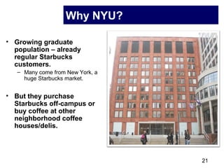 21
Why NYU?
• Growing graduate
population – already
regular Starbucks
customers.
– Many come from New York, a
huge Starbucks market.
• But they purchase
Starbucks off-campus or
buy coffee at other
neighborhood coffee
houses/delis.
 
