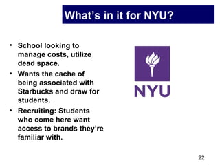 22
What’s in it for NYU?
• School looking to
manage costs, utilize
dead space.
• Wants the cache of
being associated with
Starbucks and draw for
students.
• Recruiting: Students
who come here want
access to brands they’re
familiar with.
 