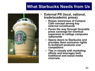 24
What Starbucks Needs from Us
• External PR (local, national,
trade/academic press).
– Raises awareness of Campus
Café concept among key
external constituents
– Paves the way through favorable
press coverage for eventual
expansion to college campuses
nationwide
– Opens doors to Starbucks and
provides them exclusive rights
to build/sell products over
competitors
– Ties in closely with marketing
efforts and leverages both
traditional and social media
channels.
 