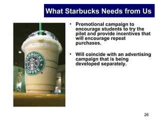 26
What Starbucks Needs from Us
• Promotional campaign to
encourage students to try the
pilot and provide incentives that
will encourage repeat
purchases.
• Will coincide with an advertising
campaign that is being
developed separately.
 