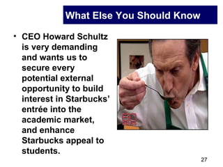 27
What Else You Should Know
• CEO Howard Schultz
is very demanding
and wants us to
secure every
potential external
opportunity to build
interest in Starbucks’
entrée into the
academic market,
and enhance
Starbucks appeal to
students.
 