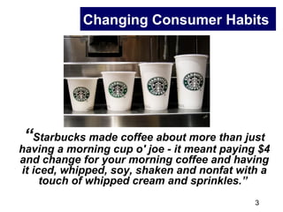 3
Changing Consumer Habits
“Starbucks made coffee about more than just
having a morning cup o' joe - it meant paying $4
and change for your morning coffee and having
it iced, whipped, soy, shaken and nonfat with a
touch of whipped cream and sprinkles.”
 