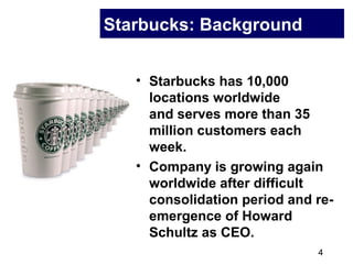 4
Starbucks: Background
• Starbucks has 10,000
locations worldwide
and serves more than 35
million customers each
week.
• Company is growing again
worldwide after difficult
consolidation period and re-
emergence of Howard
Schultz as CEO.
 