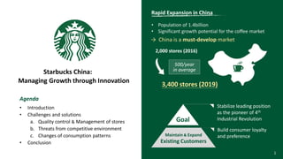 1
Agenda
• Introduction
• Challenges and solutions
a. Quality control & Management of stores
b. Threats from competitive environment
c. Changes of consumption patterns
• Conclusion
Starbucks China:
Managing Growth through Innovation
500/year
in average
2,000 stores (2016)
3,400 stores (2019)
Rapid Expansion in China
• Population of 1.4billion
• Significant growth potential for the coffee market
→ China is a must-develop market
Build consumer loyalty
and preference
Goal
Maintain & Expand
Existing Customers
Stabilize leading position
as the pioneer of 4th
Industrial Revolution
 