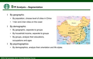 І

By geographic
• By population, choose level of cities in China
• 1-tier and 2-tier cities on the coast

І

By demographic
• By geographic, separate to groups
• By household income, separate to groups
• By groups, analyze their educations,

occupations and ages

І

By psychographics
• By demographics, analyze their orientation and life styles

 