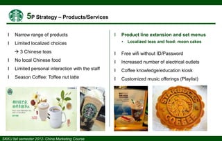 І

Narrow range of products

І

І

Limited localized choices

Product line extension and set menus
•

Localized teas and food: moon cakes

 3 Chinese teas

І

Free wifi without ID/Password

І

No local Chinese food

І

Increased number of electrical outlets

І

Limited personal interaction with the staff

І

Coffee knowledge/education kiosk

І

Season Coffee: Toffee nut latte

І

Customized music offerings (Playlist)

 