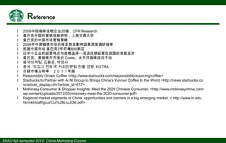 І
І
І
І
І
І
І
І
І
І
І
І
І
І

2009中国咖啡连锁企业20强，CPR Research
星巴克中国的营销战略研究，上海交通大学
星巴克的中国市场营销策略
2009年中国咖啡市场价格走势及影响因素深度调研报考
拓展中国市场 星巴克3年将增800家店
论中小企业的经营特点与战略选择—浅谈连锁经营在我国的发展及对
星巴克、麦咖啡齐齐涨价 Costa、太平洋咖啡按兵不动
중국마케팅, 김용준, 박영사
중국, '뜨겁고 진하게' 커피전문점 진출 경쟁, KOTRA
日経市場占有率 ２０１１年版
Responsibly Grown Coffee <http://www.starbucks.com/responsibility/sourcing/coffee>
Starbucks to Partner with Ai Ni Group to Brings China’s Yunnan Coffee to the World <http://news.starbucks.co
m/article_display.cfm?article_id=617>
McKinsey Consumer & Shopper Insights: Meet the 2020 Chinese Consumer. <http://www.mckinseychina.com/
wp-content/uploads/2012/03/mckinsey-meet-the-2020-consumer.pdf>
Regional market segments of China: opportunities and barriers in a big emerging market. < http://www.ln.edu.
hk/mkt/staff/gcui/Cui%26LiuJCM.pdf>

 