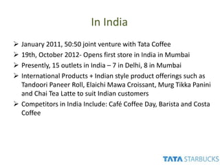In India
 January 2011, 50:50 joint venture with Tata Coffee
 19th, October 2012- Opens first store in India in Mumbai
 Presently, 15 outlets in India – 7 in Delhi, 8 in Mumbai
 International Products + Indian style product offerings such as
Tandoori Paneer Roll, Elaichi Mawa Croissant, Murg Tikka Panini
and Chai Tea Latte to suit Indian customers
 Competitors in India Include: Café Coffee Day, Barista and Costa
Coffee
 