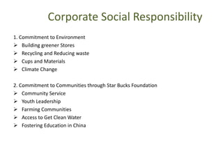 Corporate Social Responsibility
1. Commitment to Environment
 Building greener Stores
 Recycling and Reducing waste
 Cups and Materials
 Climate Change
2. Commitment to Communities through Star Bucks Foundation
 Community Service
 Youth Leadership
 Farming Communities
 Access to Get Clean Water
 Fostering Education in China
 