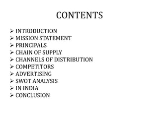 CONTENTS
 INTRODUCTION
 MISSION STATEMENT
 PRINCIPALS
 CHAIN OF SUPPLY
 CHANNELS OF DISTRIBUTION
 COMPETITORS
 ADVERTISING
 SWOT ANALYSIS
 IN INDIA
 CONCLUSION
 