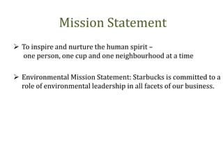 Mission Statement
 To inspire and nurture the human spirit –
one person, one cup and one neighbourhood at a time
 Environmental Mission Statement: Starbucks is committed to a
role of environmental leadership in all facets of our business.
 