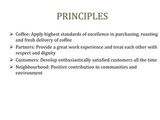 PRINCIPLES
 Coffee: Apply highest standards of excellence in purchasing, roasting
and fresh delivery of coffee
 Partners: Provide a great work experience and treat each other with
respect and dignity
 Customers: Develop enthusiastically satisfied customers all the time
 Neighbourhood: Positive contribution to communities and
environment
 