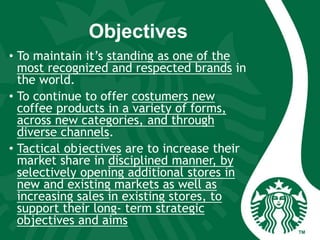 Objectives
• To maintain it’s standing as one of the
most recognized and respected brands in
the world.
• To continue to offer costumers new
coffee products in a variety of forms,
across new categories, and through
diverse channels.
• Tactical objectives are to increase their
market share in disciplined manner, by
selectively opening additional stores in
new and existing markets as well as
increasing sales in existing stores, to
support their long- term strategic
objectives and aims
 
