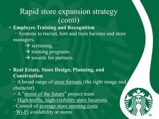 Rapid store expansion strategy
(conti)
• Employee Training and Recognition
− Systems to recruit, hire and train baristas and store
managers.
 screening.
 training programs.
 awards for partners.
• Real Estate, Store Design, Planning, and
Construction
− A broad range of store formats (the right image and
character)
− A “stores of the future” project team
− High-traffic, high-visibility store locations
−Control of average store opening costs
−Wi-Fi availability at stores
 