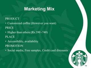 Marketing Mix
PRODUCT
• Customized coffee (However you want)
PRICE
• Higher than others (Rs.390 -740)
PLACE
• Accessibility, availability
PROMOTION
• Social media, Free samples, Credit card discounts
 