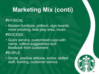 Marketing Mix (conti)
PHYSICAL
• Modern furniture, uniform, sign boards,
none smoking, kids play area, music
PROCESS
• Quick service, customized cups with
name, collect suggestions and
feedback from customers
PEOPLE
• Social, positive attitude, active, skilled
staff, training, customer service
 