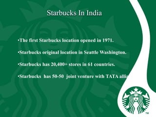 •The first Starbucks location opened in 1971.
•Starbucks original location in Seattle Washington.
•Starbucks has 20,400+ stores in 61 countries.
•Starbucks has 50-50 joint venture with TATA alliances.
 