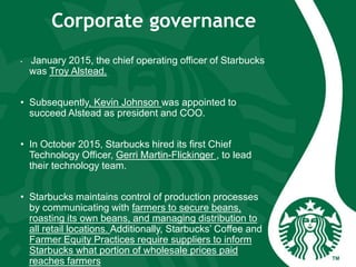 Corporate governance
• January 2015, the chief operating officer of Starbucks
was Troy Alstead.
• Subsequently, Kevin Johnson was appointed to
succeed Alstead as president and COO.
• In October 2015, Starbucks hired its first Chief
Technology Officer, Gerri Martin-Flickinger , to lead
their technology team.
• Starbucks maintains control of production processes
by communicating with farmers to secure beans,
roasting its own beans, and managing distribution to
all retail locations. Additionally, Starbucks’ Coffee and
Farmer Equity Practices require suppliers to inform
Starbucks what portion of wholesale prices paid
reaches farmers
 