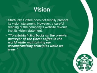 Vision
• Starbucks Coffee does not readily present
its vision statement. However, a careful
reading of the company’s website reveals
that its vision statement.
• “To establish Starbucks as the premier
purveyor of the finest coffee in the
world while maintaining our
uncompromising principles while we
grow.”
 
