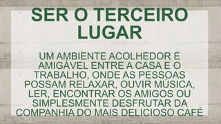SER O TERCEIRO
LUGAR
UM AMBIENTE ACOLHEDOR E
AMIGÁVEL ENTRE A CASA E O
TRABALHO, ONDE AS PESSOAS
POSSAM RELAXAR, OUVIR MÚSICA,
LER, ENCONTRAR OS AMIGOS OU
SIMPLESMENTE DESFRUTAR DA
COMPANHIA DO MAIS DELICIOSO CAFÉ
 