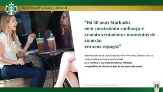 IDENTIDADE VISUAL | DESIGN
Fonte: Brand Strategy and Design | Lippincott
“Há 40 anos Starbucks
vem construindo confiança e
criando verdadeiros momentos de
conexão
em seus espaços”
Aproveitando-se da ocasião do seu 40º aniversário, Starbucks viu na
mudança da marca uma oportunidade
para clarificar a sua visão de futuro e refrescar
a experiência do cliente através da sua expressão visual.
 