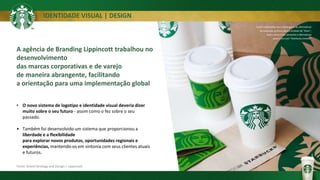 IDENTIDADE VISUAL | DESIGN
• O novo sistema de logotipo e identidade visual deveria dizer
muito sobre o seu futuro - assim como o fez sobre o seu
passado.
• Também foi desenvolvido um sistema que proporcionou a
liberdade e a flexibilidade
para explorar novos produtos, oportunidades regionais e
experiências, mantendo-os em sintonia com seus clientes atuais
e futuros.
Fonte: Brand Strategy and Design | Lippincott
Foram exploradas uma ampla gama de alternativas
de execução gráficos para o símbolo de "Siren”,
assim como o seu tamanho e alternativas
para o uso com "Starbucks (nome)”
A agência de Branding Lippincott trabalhou no
desenvolvimento
das marcas corporativas e de varejo
de maneira abrangente, facilitando
a orientação para uma implementação global
 