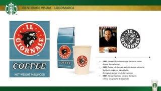IDENTIDADE VISUAL - LOGOMARCA
• 1982 - Howard Schultz entra na Starbucks como
diretor de marketing.
• 1985 - Funda a Il Giornale após os demais sócios da
Starbucks negarem a ampliação
do negócio para a venda de espresso
• 1987 - Howard compra a marca Starbucks
e inicia seu projeto de expansão
 