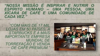 “NOSSA MISSÃO É INSPIRAR E NUTRIR O
ESPÍRITO HUMANO – UMA PESSOA, UMA
XÍCARA DE CAFÉ E UMA COMUNIDADE DE
CADA VEZ.”
“COM MAIS DE 17 MIL
LOJAS EM 50 PAÍSES, A
STARBUCKS É A MAIS
IMPORTANTE EMPRESA
MUNDIAL DE
TORREFAÇÃO E VENDA
DE CAFÉ PREMIUM.”
 