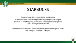 IDENTIDADE VERBAL
STARBUCKS
Ao pé da letra - Star: estrela, Bucks: moeda, dolar
Mas na verdade o nome da empresa foi inspirado pela personagem
Starbuck do livro Moby Dick, assim como um campo de mineração no
Monte Rainier, Starbo ou Storbo.
Podemos classificar o nome como transgressor, pois não tem ligação direta
com o negécio nem com a categoria.
 